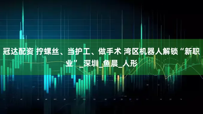 冠达配资 拧螺丝、当护工、做手术 湾区机器人解锁“新职业”_深圳_鱼晨_人形