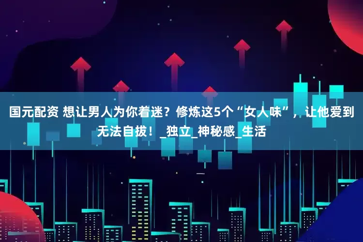 国元配资 想让男人为你着迷？修炼这5个“女人味”，让他爱到无法自拔！_独立_神秘感_生活