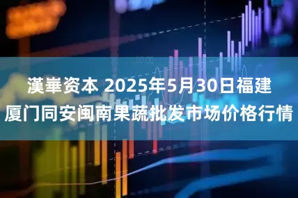 漢崋资本 2025年5月30日福建厦门同安闽南果蔬批发市场价格行情