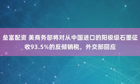 垒富配资 美商务部将对从中国进口的阳极级石墨征收93.5%的反倾销税，外交部回应