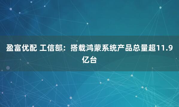 盈富优配 工信部：搭载鸿蒙系统产品总量超11.9亿台