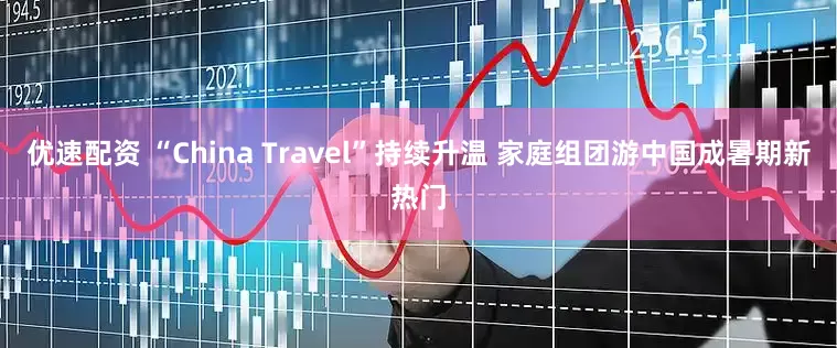 优速配资 “China Travel”持续升温 家庭组团游中国成暑期新热门