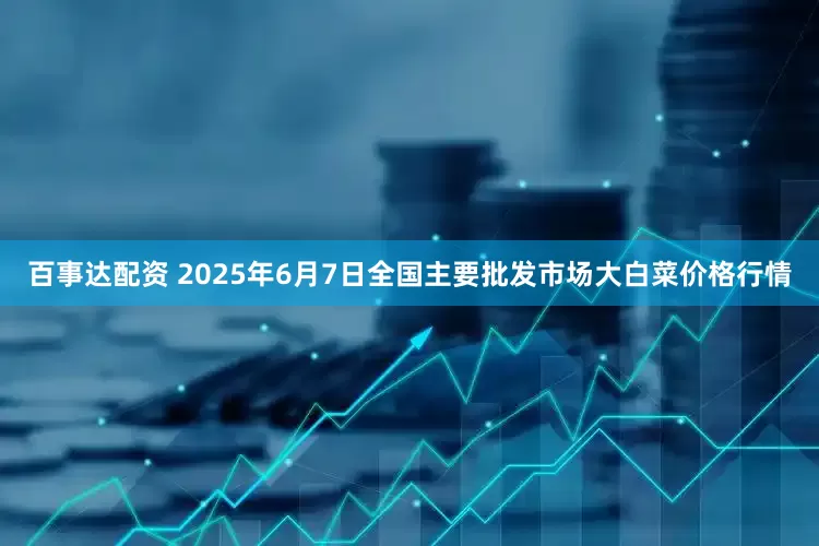 百事达配资 2025年6月7日全国主要批发市场大白菜价格行情