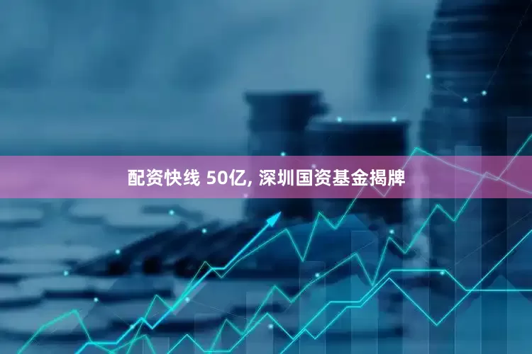 配资快线 50亿, 深圳国资基金揭牌