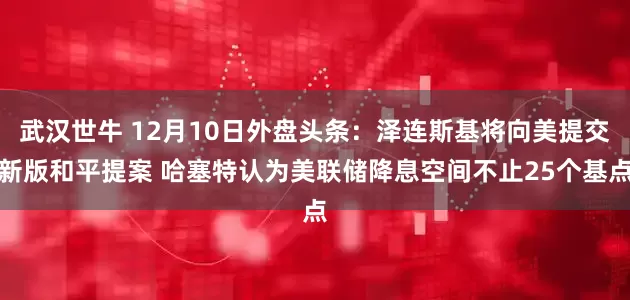 武汉世牛 12月10日外盘头条：泽连斯基将向美提交新版和平提案 哈塞特认为美联储降息空间不止25个基点