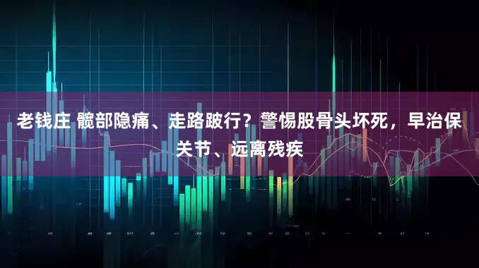 老钱庄 髋部隐痛、走路跛行？警惕股骨头坏死，早治保关节、远离残疾