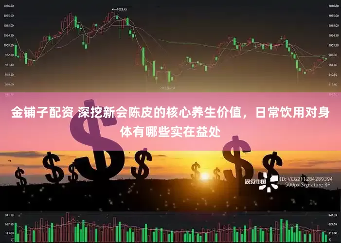 金铺子配资 深挖新会陈皮的核心养生价值，日常饮用对身体有哪些实在益处