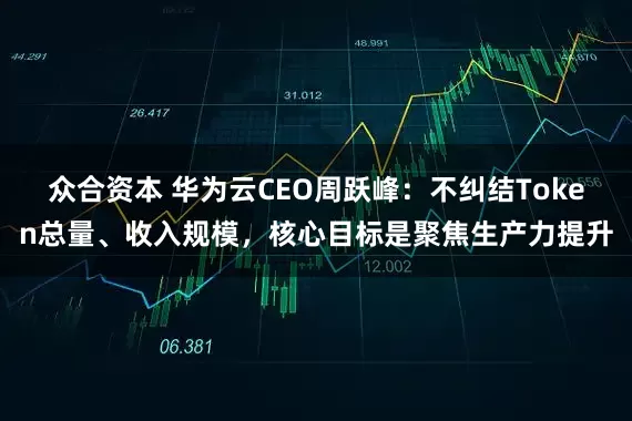 众合资本 华为云CEO周跃峰：不纠结Token总量、收入规模，核心目标是聚焦生产力提升