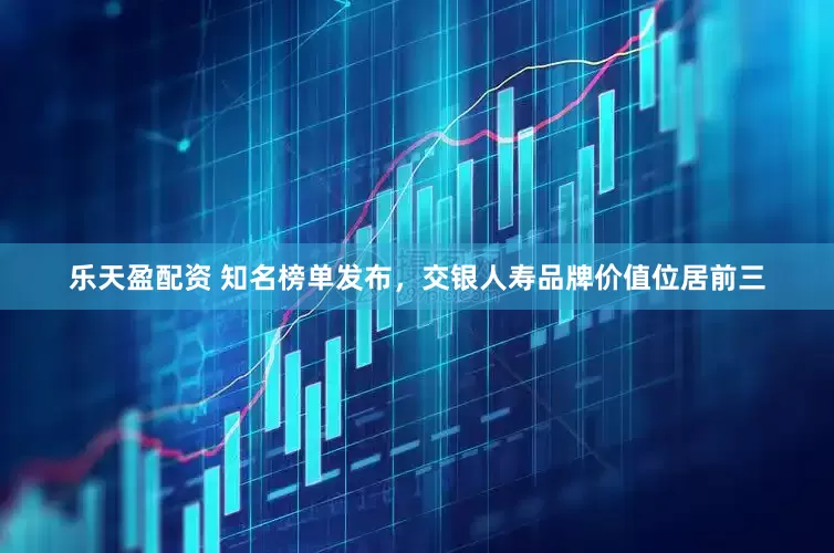 乐天盈配资 知名榜单发布，交银人寿品牌价值位居前三